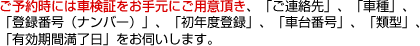 ご予約時には車検証をお手元にご用意頂き、「ご連絡先」、「車種」、「登録番号（ナンバー）」、「初年度登録」、「車台番号」、「類型」、「有効期間満了日」をお伺いします。
